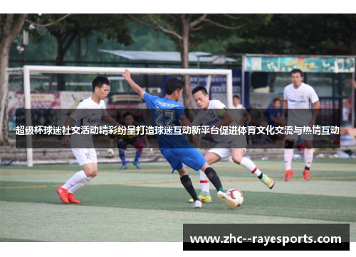 超级杯球迷社交活动精彩纷呈打造球迷互动新平台促进体育文化交流与热情互动 超级杯球迷社交活动精彩纷呈打造球迷互动新平台促进体育文化交流与热情互动