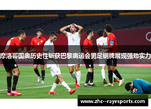 摩洛哥国奥历史性斩获巴黎奥运会男足铜牌展现强劲实力